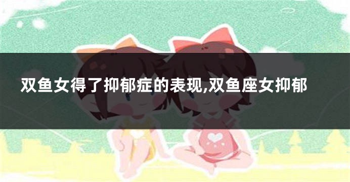 双鱼女得了抑郁症的表现,双鱼座女抑郁