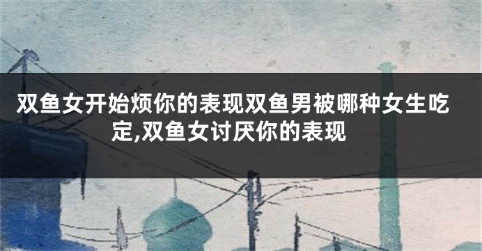 双鱼女开始烦你的表现双鱼男被哪种女生吃定,双鱼女讨厌你的表现