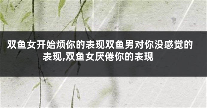 双鱼女开始烦你的表现双鱼男对你没感觉的表现,双鱼女厌倦你的表现