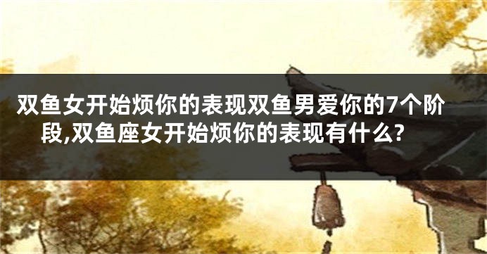 双鱼女开始烦你的表现双鱼男爱你的7个阶段,双鱼座女开始烦你的表现有什么?