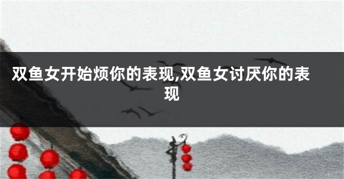 双鱼女开始烦你的表现,双鱼女讨厌你的表现