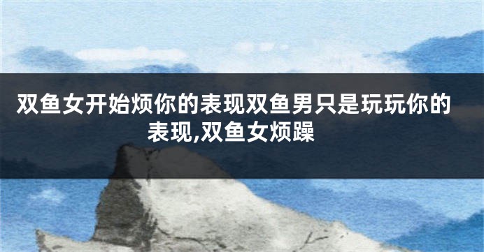 双鱼女开始烦你的表现双鱼男只是玩玩你的表现,双鱼女烦躁