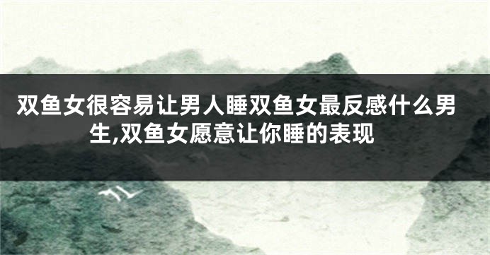双鱼女很容易让男人睡双鱼女最反感什么男生,双鱼女愿意让你睡的表现