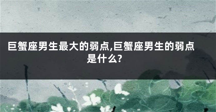 巨蟹座男生最大的弱点,巨蟹座男生的弱点是什么?