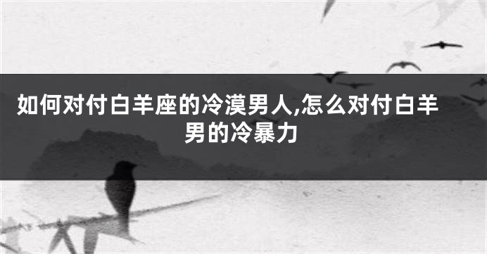 如何对付白羊座的冷漠男人,怎么对付白羊男的冷暴力