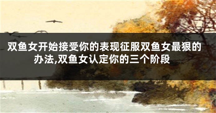 双鱼女开始接受你的表现征服双鱼女最狠的办法,双鱼女认定你的三个阶段
