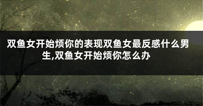 双鱼女开始烦你的表现双鱼女最反感什么男生,双鱼女开始烦你怎么办