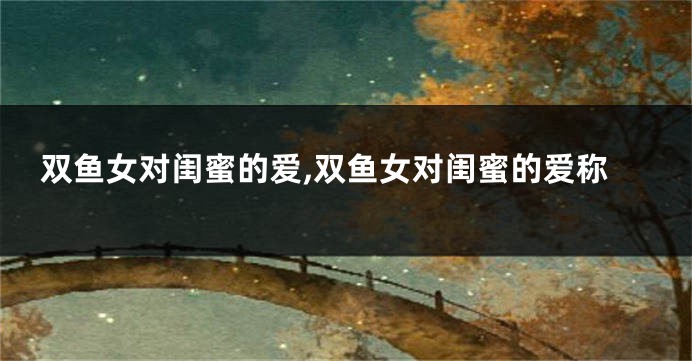 双鱼女对闺蜜的爱,双鱼女对闺蜜的爱称