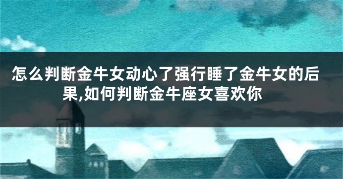 怎么判断金牛女动心了强行睡了金牛女的后果,如何判断金牛座女喜欢你