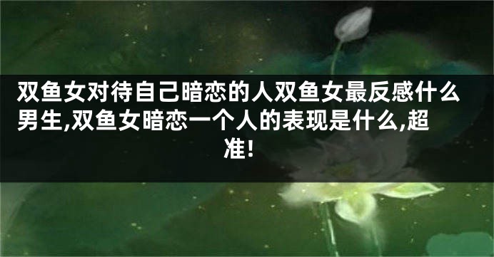 双鱼女对待自己暗恋的人双鱼女最反感什么男生,双鱼女暗恋一个人的表现是什么,超准!