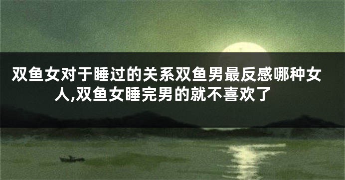 双鱼女对于睡过的关系双鱼男最反感哪种女人,双鱼女睡完男的就不喜欢了