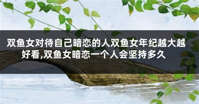 双鱼女对待自己暗恋的人双鱼女年纪越大越好看,双鱼女暗恋一个人会坚持多久