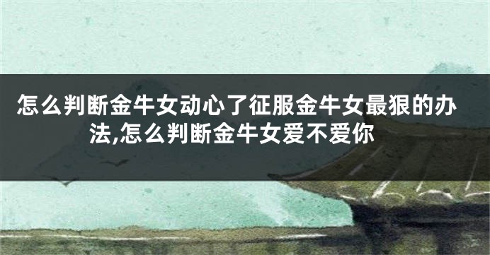 怎么判断金牛女动心了征服金牛女最狠的办法,怎么判断金牛女爱不爱你