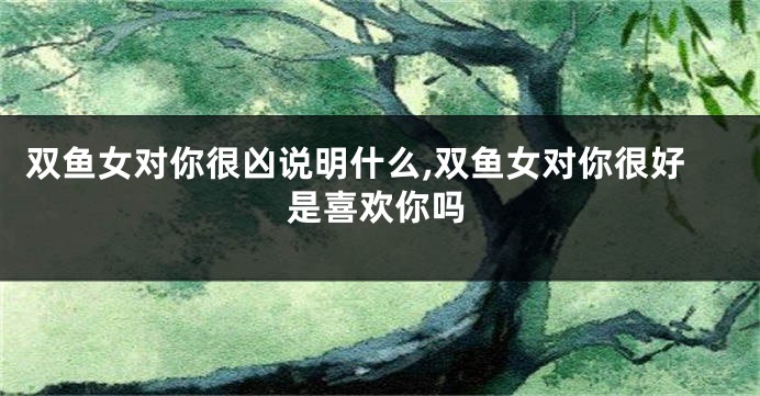 双鱼女对你很凶说明什么,双鱼女对你很好是喜欢你吗
