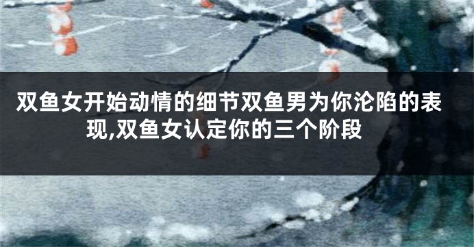 双鱼女开始动情的细节双鱼男为你沦陷的表现,双鱼女认定你的三个阶段