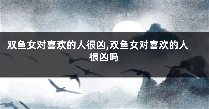 双鱼女对喜欢的人很凶,双鱼女对喜欢的人很凶吗