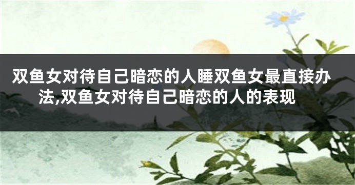 双鱼女对待自己暗恋的人睡双鱼女最直接办法,双鱼女对待自己暗恋的人的表现
