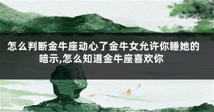 怎么判断金牛座动心了金牛女允许你睡她的暗示,怎么知道金牛座喜欢你