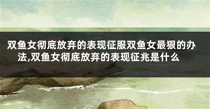 双鱼女彻底放弃的表现征服双鱼女最狠的办法,双鱼女彻底放弃的表现征兆是什么