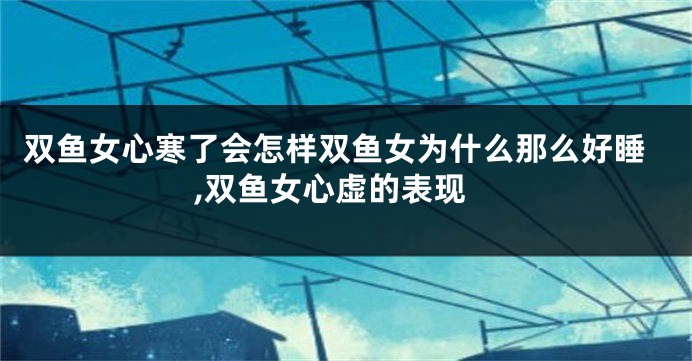 双鱼女心寒了会怎样双鱼女为什么那么好睡,双鱼女心虚的表现