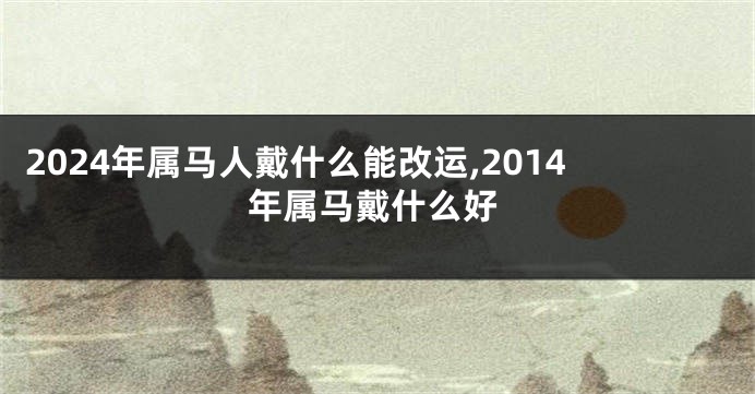 2024年属马人戴什么能改运,2014年属马戴什么好