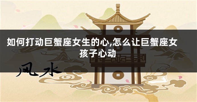 如何打动巨蟹座女生的心,怎么让巨蟹座女孩子心动