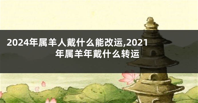 2024年属羊人戴什么能改运,2021年属羊年戴什么转运