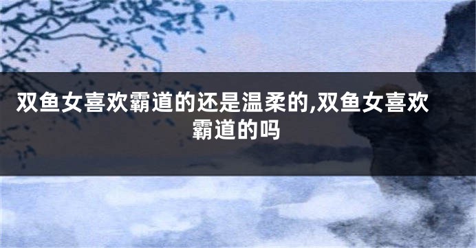 双鱼女喜欢霸道的还是温柔的,双鱼女喜欢霸道的吗