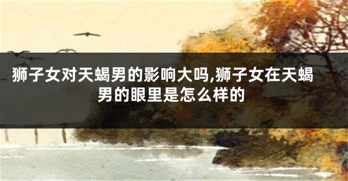 狮子女对天蝎男的影响大吗,狮子女在天蝎男的眼里是怎么样的