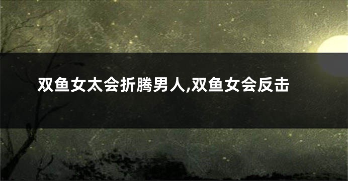 双鱼女太会折腾男人,双鱼女会反击