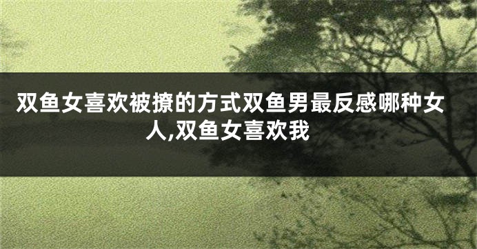 双鱼女喜欢被撩的方式双鱼男最反感哪种女人,双鱼女喜欢我