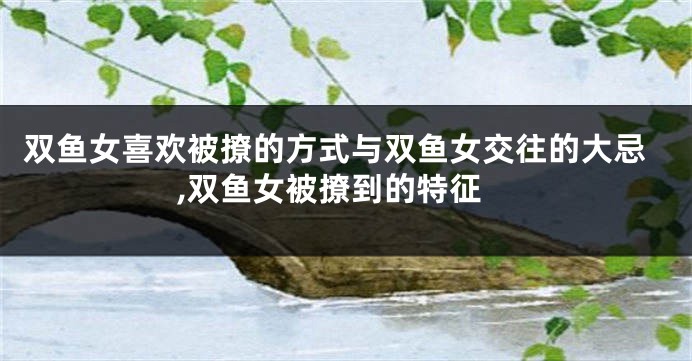 双鱼女喜欢被撩的方式与双鱼女交往的大忌,双鱼女被撩到的特征
