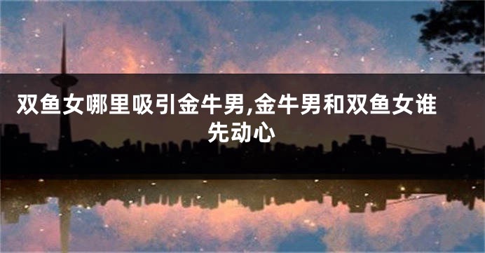 双鱼女哪里吸引金牛男,金牛男和双鱼女谁先动心