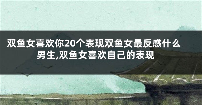 双鱼女喜欢你20个表现双鱼女最反感什么男生,双鱼女喜欢自己的表现