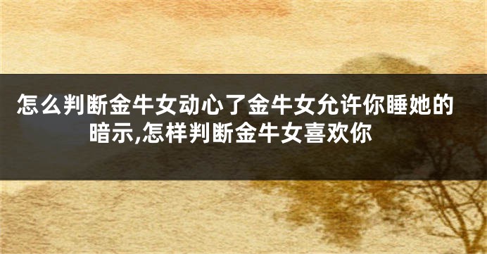怎么判断金牛女动心了金牛女允许你睡她的暗示,怎样判断金牛女喜欢你