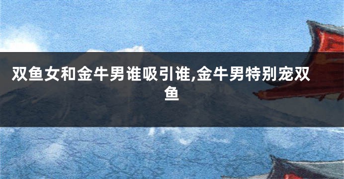 双鱼女和金牛男谁吸引谁,金牛男特别宠双鱼