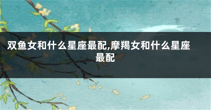 双鱼女和什么星座最配,摩羯女和什么星座最配