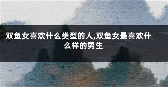 双鱼女喜欢什么类型的人,双鱼女最喜欢什么样的男生