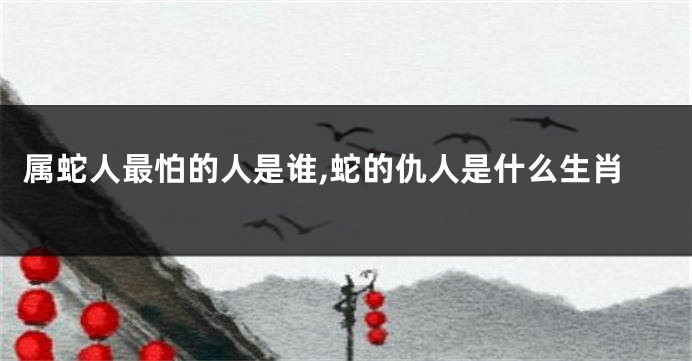 属蛇人最怕的人是谁,蛇的仇人是什么生肖