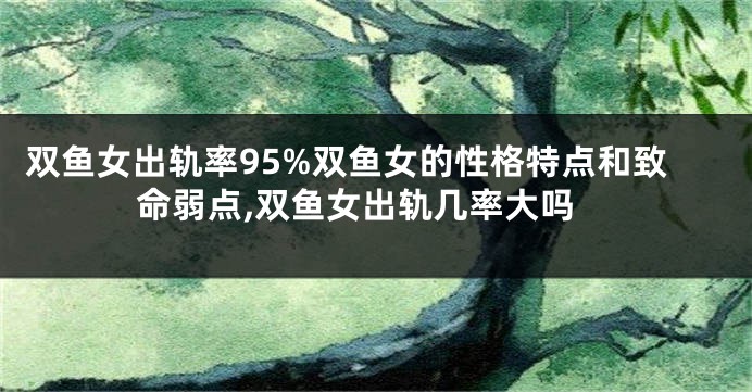 双鱼女出轨率95%双鱼女的性格特点和致命弱点,双鱼女出轨几率大吗