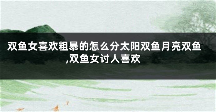 双鱼女喜欢粗暴的怎么分太阳双鱼月亮双鱼,双鱼女讨人喜欢