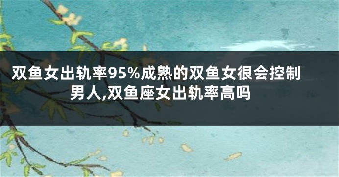 双鱼女出轨率95%成熟的双鱼女很会控制男人,双鱼座女出轨率高吗