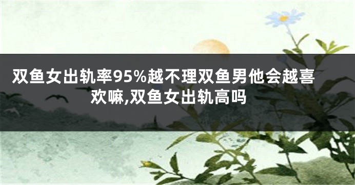 双鱼女出轨率95%越不理双鱼男他会越喜欢嘛,双鱼女出轨高吗
