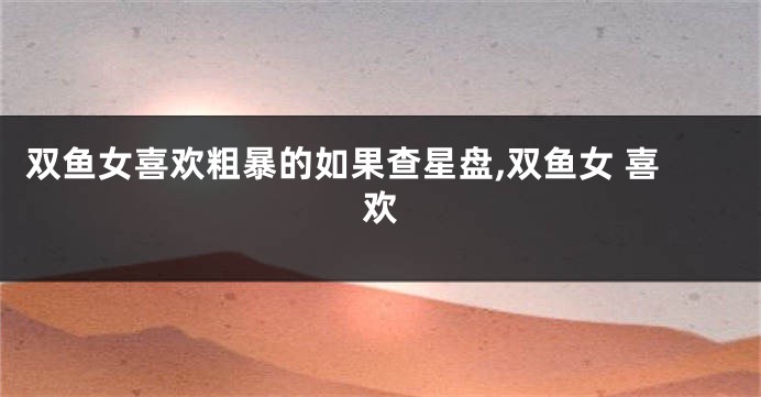 双鱼女喜欢粗暴的如果查星盘,双鱼女 喜欢