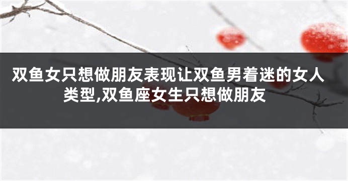 双鱼女只想做朋友表现让双鱼男着迷的女人类型,双鱼座女生只想做朋友