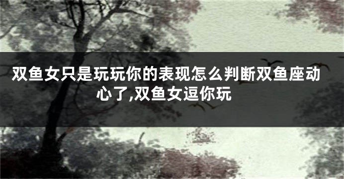 双鱼女只是玩玩你的表现怎么判断双鱼座动心了,双鱼女逗你玩