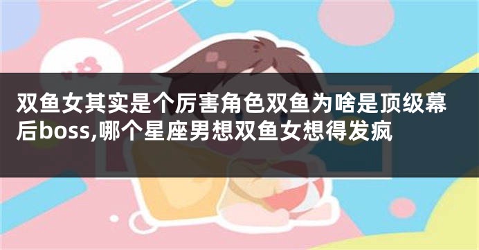 双鱼女其实是个厉害角色双鱼为啥是顶级幕后boss,哪个星座男想双鱼女想得发疯