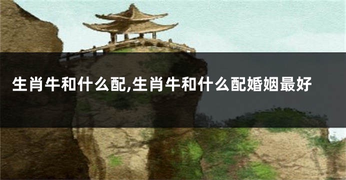 生肖牛和什么配,生肖牛和什么配婚姻最好