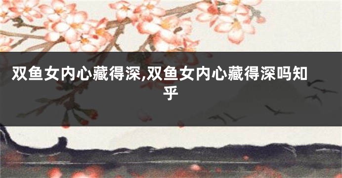 双鱼女内心藏得深,双鱼女内心藏得深吗知乎