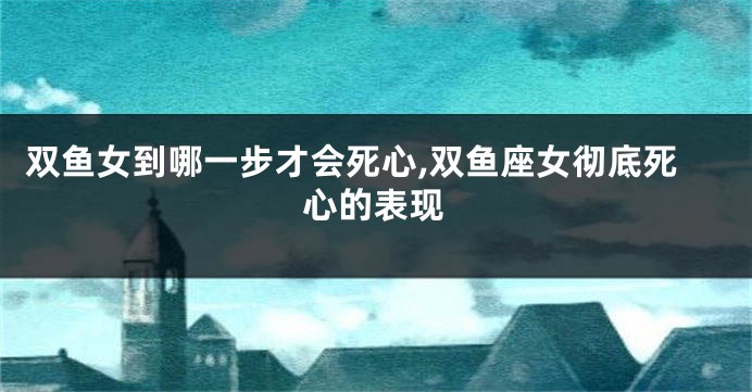 双鱼女到哪一步才会死心,双鱼座女彻底死心的表现